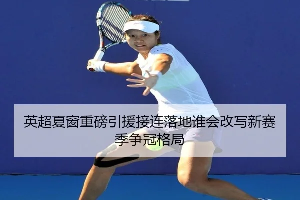 英超夏窗重磅引援接连落地谁会改写新赛季争冠格局